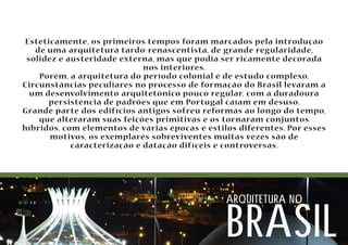 Esteticamente, os primeiros tempos foram marcados pela introdução 
de uma arquitetura tardo-renascentista, de grande regularidade, 
solidez e austeridade externa, mas que podia ser ricamente decorada 
nos interiores. 
Porém, a arquitetura do período colonial é de estudo complexo. 
Circunstâncias peculiares no processo de formação do Brasil levaram a 
um desenvolvimento arquitetônico pouco regular, com a duradoura 
persistência de padrões que em Portugal caíam em desuso. 
Grande parte dos edifícios antigos sofreu reformas ao longo do tempo, 
que alteraram suas feições primitivas e os tornaram conjuntos 
híbridos, com elementos de várias épocas e estilos diferentes. Por esses 
motivos, os exemplares sobreviventes muitas vezes são de 
caracterização e datação difíceis e controversas. 
arquitetura no brasil 
 
