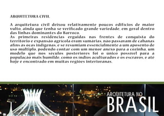 ARQUITETURA CIVIL 
A arquitetura civil deixou relativamente poucos edifícios de maior 
vulto, ainda que tenha se vericado grande variedade, em geral dentro 
das linhas dominantes do Barroco. 
As primeiras residências erguidas nas frentes de conquista do 
território e expansão agrícola eram sumárias, não passavam de cabanas 
ans às ocas indígenas, e se resumiam essencialmente a um aposento de 
uso múltiplo, podendo contar com um menor anexo para a cozinha, um 
modelo que nos séculos posteriores foi o único possível para a 
população mais humilde, como os índios aculturados e os escravos, e até 
hoje é encontrado em muitas regiões interioranas. 
arquitetura no brasil 
 