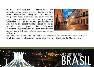 Essas residências urbanas se 
caracterizavam por apresentar fachadas 
com aberturas simples de vergas 
frequentemente curvas, em madeira ou 
mais raramente em pedra, às vezes 
fechadas por gelosias ou gradeados, e 
um telhado igualmente simples com 
beiral, que pode ter alguma 
ornamentação discreta como uma suave 
curvatura e telhas em bico nos cantos do 
telhado. 
Em muitos locais do litoral são comuns as fachadas revestidas de 
azulejos, particularmente abundantes em São Luís do Maranhão. 
arquitetura no brasil 
 