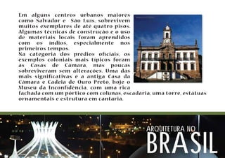 Em alguns centros urbanos maiores 
como Salvador e São Luís, sobrevivem 
muitos exemplares de até quatro pisos. 
Algumas técnicas de construção e o uso 
de materiais locais foram aprendidos 
com os índios, especialmente nos 
primeiros tempos. 
Na categoria dos prédios ociais, os 
exemplos coloniais mais típicos foram 
as Casas de Câmara, mas poucas 
sobreviveram sem alterações. Uma das 
mais signicativas é a antiga Casa da 
Câmara e Cadeia de Ouro Preto, hoje o 
Museu da Incondência, com uma rica 
fachada com um pórtico com colunas, escadaria, uma torre, estátuas 
ornamentais e estrutura em cantaria. 
arquitetura no brasil 
 