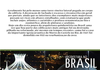 Geralmente há pelo menos uma torre sineira lateral pegada ao corpo 
do edifício. A decoração de fachada é escassa e circunscrita em geral 
aos portais, ainda que os interiores dos exemplares mais majestosos 
possam ser ricos em altares entalhados, com estatuária que pode 
incluir anjos, atlantes e cariátides e profusa ornamentação to e 
zoomórca, além de pinturas e azulejos. 
Hoje em dia resta pouco da arquitetura quinhentista no Brasil, uma 
vez que boa parte das edicações mais antigas foi ou destruída, 
pilhada ou reformada, até mesmo em tempos recentes, como foi o caso 
da importante igreja jesuítica do Morro do Castelo no Rio, de 1567, foi 
demolida em 1922 na reurbanização da área. 
arquitetura no brasil 
 