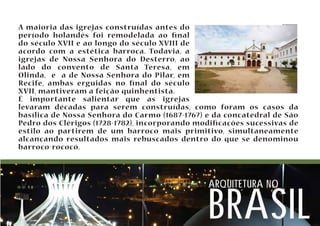 A maioria das igrejas construídas antes do 
período holandês foi remodelada ao nal 
do século XVII e ao longo do século XVIII de 
acordo com a estética barroca. Todavia, a 
igrejas de Nossa Senhora do Desterro, ao 
lado do convento de Santa Teresa, em 
Olinda, e a de Nossa Senhora do Pilar, em 
Recife, ambas erguidas no nal do século 
XVII, mantiveram a feição quinhentista. 
É importante salientar que as igrejas 
levaram décadas para serem construídas, como foram os casos da 
basílica de Nossa Senhora do Carmo (1687-1767) e da concatedral de São 
Pedro dos Clérigos (1728-1782), incorporando modicações sucessivas de 
estilo ao partirem de um barroco mais primitivo, simultaneamente 
alcançando resultados mais rebuscados dentro do que se denominou 
barroco-rococó. 
arquitetura no brasil 
 