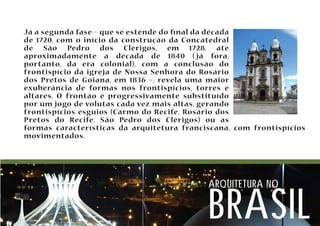Já a segunda fase – que se estende do nal da década 
de 1720, com o início da construção da Concatedral 
de São Pedro dos Clérigos, em 1728, até 
aproximadamente a década de 1840 ( já fora, 
portanto, da era colonial), com a conclusão do 
frontispício da igreja de Nossa Senhora do Rosário 
dos Pretos de Goiana, em 1836 –, revela uma maior 
exuberância de formas nos frontispícios, torres e 
altares. O frontão é progressivamente substituído 
por um jogo de volutas cada vez mais altas, gerando 
frontispícios esguios (Carmo do Recife, Rosário dos 
Pretos do Recife, São Pedro dos Clérigos) ou as 
formas características da arquitetura franciscana, com frontispícios 
movimentados. 
arquitetura no brasil 
 