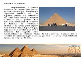 arquitetura no ANTIGO 
EGÍTO 
PIRÂMIDE DE QUEÓPS 
Originalmente, a Grande 
Pirâmide foi coberta por pedras 
de revestimento que formam uma 
superfície externa lisa. Em 
algumas partes da estrutura 
existente hoje ainda é possível 
visualizar essas pedras. São 
muitas as teorias cientícas sobre 
as técnicas de construção 
utilizadas na época para erguer 
esse monumento. A hipótese que, 
hoje, são mais aceitas é de que a 
pirâmide foi erguida pela 
movimentação de enormes pedras de uma pedreira e arrastando e 
levantando outras no lugar. Estima-se que foi necessária a força de 100mil 
pessoas ao longo de 20 anos. 
 