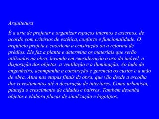 Arquitetura
É a arte de projetar e organizar espaços internos e externos, de
acordo com critérios de estética, conforto e funcionalidade. O
arquiteto projeta e coordena a construção ou a reforma de
prédios. Ele faz a planta e determina os materiais que serão
utilizados na obra, levando em consideração o uso do imóvel, a
disposição dos objetos, a ventilação e a iluminação. Ao lado do
engenheiro, acompanha a construção e gerencia os custos e a mão
de obra. Atua nas etapas finais da obra, que vão desde a escolha
dos revestimentos até a decoração de interiores. Como urbanista,
planeja o crescimento de cidades e bairros. Também desenha
objetos e elabora placas de sinalização e logotipos.
 