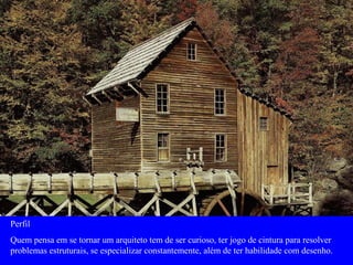 Perfil
Quem pensa em se tornar um arquiteto tem de ser curioso, ter jogo de cintura para resolver
problemas estruturais, se especializar constantemente, além de ter habilidade com desenho.
 