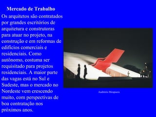 Auditório Ibirapuera
Mercado de Trabalho
Os arquitetos são contratados
por grandes escritórios de
arquitetura e construtoras
para atuar no projeto, na
construção e em reformas de
edifícios comerciais e
residenciais. Como
autônomo, costuma ser
requisitado para projetos
residenciais. A maior parte
das vagas está no Sul e
Sudeste, mas o mercado no
Nordeste vem crescendo
muito, com perspectivas de
boa contratação nos
próximos anos.
 
