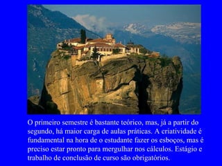 O primeiro semestre é bastante teórico, mas, já a partir do
segundo, há maior carga de aulas práticas. A criatividade é
fundamental na hora de o estudante fazer os esboços, mas é
preciso estar pronto para mergulhar nos cálculos. Estágio e
trabalho de conclusão de curso são obrigatórios.
 
