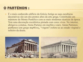 O PARTÉNON :
 É o mais conhecido edifício da Grécia Antiga as suas esculturas
decorativas são um dos pontos altos da arte grega. Constituído em
mármore do Monte Pentélico com as mais modernas técnicas da época.
Tem uma decoração escultórica pintada com cores vivas. No interior,
abrigava a estatua, Atena Parteno em marfim e ouro. Atena Partenos;
parthenos (em grego παρθένος, "virgem") refere-se ao estado virginal e
solteiro da deusa.
 