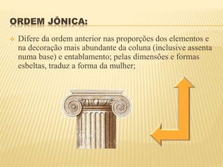 ORDEM JÔNICA:
 Difere da ordem anterior nas proporções dos elementos e
na decoração mais abundante da coluna (inclusive assenta
numa base) e entablamento; pelas dimensões e formas
esbeltas, traduz a forma da mulher;
 