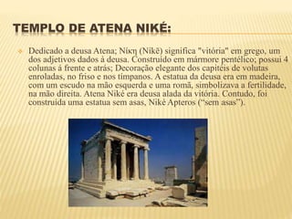TEMPLO DE ATENA NIKÉ:
 Dedicado a deusa Atena; Νίκη (Níkē) significa "vitória" em grego, um
dos adjetivos dados à deusa. Construído em mármore pentélico; possui 4
colunas á frente e atrás; Decoração elegante dos capitéis de volutas
enroladas, no friso e nos tímpanos. A estatua da deusa era em madeira,
com um escudo na mão esquerda e uma romã, simbolizava a fertilidade,
na mão direita. Atena Niké era deusa alada da vitória. Contudo, foi
construída uma estatua sem asas, Niké Apteros (“sem asas”).
 