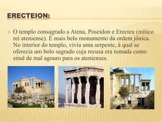 ERECTEION:
 O templo consagrado a Atena, Poseidon e Erecteu (mítico
rei ateniense). É mais belo monumento da ordem jônica.
No interior do templo, vivia uma serpente, à qual se
oferecia um bolo sagrado cuja recusa era tomada como
sinal de mal agouro para os atenienses.
 