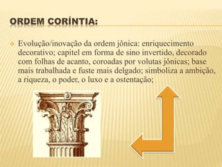 ORDEM CORÍNTIA:
 Evolução/inovação da ordem jônica: enriquecimento
decorativo; capitel em forma de sino invertido, decorado
com folhas de acanto, coroadas por volutas jônicas; base
mais trabalhada e fuste mais delgado; simboliza a ambição,
a riqueza, o poder, o luxo e a ostentação;
 