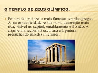 O TEMPLO DE ZEUS OLÍMPICO:
 Foi um dos maiores e mais famosos templos gregos.
A sua especificidade reside numa decoração mais
rica, visível no capitel, entablamento e frontão. A
arquitetura recorria á escultura e á pintura
preenchendo paredes interiores.
 