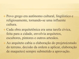  Povo grego era autônomo cultural, lingüístico e
religiosamente, tornando-se uma influente
cultura.
 Cada obra arquitetônica era uma tarefa cívica,
feita para a cidade, envolvia arquitetos,
escultores, pintores e outros artesãos.
 Ao arquiteto cabia a elaboração do projeto(estudo
do terreno, decisão da ordem a aplicar, elaboração
de maquetes) sempre submetido a aprovação.
 