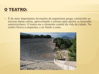 O TEATRO:
 É da mais importantes invenções da arquitetura grega, construído na
encosta duma colina, aproveitando o terreno para ajustar as bancadas
semicirculares. O teatro era o elemento central da vida da cidade. No
centro ficava a orquestra, e ao fundo a cena.
 