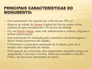 PRINCIPAIS CARACTERÍSTICAS DO
MONUMENTO:
 Este monumento foi erguido por volta do ano 450 a.C.
 Situa-se na cidade de Atenas (capital da Grécia) numa colina
rochosa de aproximadamente 150 metros de altitude.
 Foi, na Grécia Antiga, uma sede administrativa, cultura, religiosa e
militar (observação).
 Esta construção foi realizada pelos atenienses em homenagem a
deusa Atenas (protetora da cidade).
 O Partenon é a principal construção da Acrópole, pois era o
templo mais importante de Atenas.
 Participaram da construção, dois importantes arquitetos gregos da
antiguidade: Calicrates e Ictinus. Participou também o escultor
Fídias, um dos mais importantes da época.
 