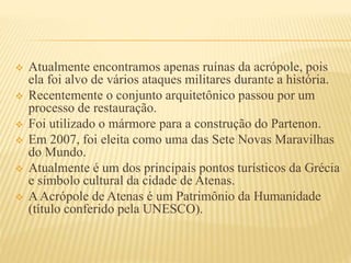  Atualmente encontramos apenas ruínas da acrópole, pois
ela foi alvo de vários ataques militares durante a história.
 Recentemente o conjunto arquitetônico passou por um
processo de restauração.
 Foi utilizado o mármore para a construção do Partenon.
 Em 2007, foi eleita como uma das Sete Novas Maravilhas
do Mundo.
 Atualmente é um dos principais pontos turísticos da Grécia
e símbolo cultural da cidade de Atenas.
 AAcrópole de Atenas é um Patrimônio da Humanidade
(título conferido pela UNESCO).
 