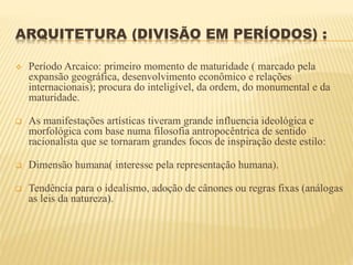 ARQUITETURA (DIVISÃO EM PERÍODOS) :
 Período Arcaico: primeiro momento de maturidade ( marcado pela
expansão geográfica, desenvolvimento econômico e relações
internacionais); procura do inteligível, da ordem, do monumental e da
maturidade.
 As manifestações artísticas tiveram grande influencia ideológica e
morfológica com base numa filosofia antropocêntrica de sentido
racionalista que se tornaram grandes focos de inspiração deste estilo:
 Dimensão humana( interesse pela representação humana).
 Tendência para o idealismo, adoção de cânones ou regras fixas (análogas
as leis da natureza).
 