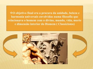 O objetivo final era a procura da unidade, beleza e
harmonia universais envolvidas numa filosofia que
relacionava o homem com o divino, mundo, vida, morte
e dimensão interior do Homem ( Classicismo)
 