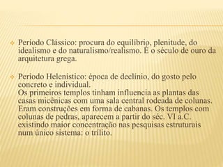  Período Clássico: procura do equilíbrio, plenitude, do
idealismo e do naturalismo/realismo. É o século de ouro da
arquitetura grega.
 Período Helenístico: época de declínio, do gosto pelo
concreto e individual.
Os primeiros templos tinham influencia as plantas das
casas micênicas com uma sala central rodeada de colunas.
Eram construções em forma de cabanas. Os templos com
colunas de pedras, aparecem a partir do séc. VI a.C.
existindo maior concentração nas pesquisas estruturais
num único sistema: o trílito.
 