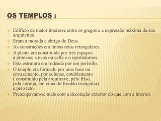OS TEMPLOS :
 Edifício de maior interesse entre os gregos e a expressão máxima da sua
arquitetura.
 Eram a morada e abrigo do Deus.
 As construções em linhas retos retangulares.
 A planta era constituída por três espaços:
a pronaos; a naos ou cella e o opistódomos.
 Esta estrutura era rodeada por um peristilo.
 O templo era formado por uma base ou
envasamento, por colunas, entablamento
( constituído pela arquitrave, pelo friso,
pela cornija, em cima do frontão triangular)
e pelo teto.
 Preocupavam-se mais com a decoração exterior do que com a interior.
 