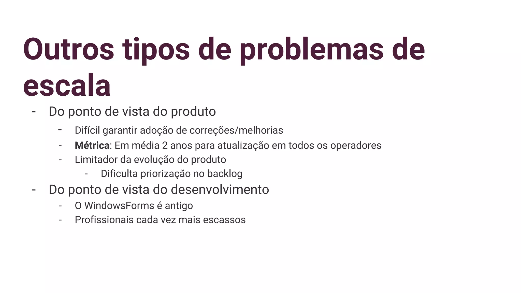 Outros tipos de problemas de
escala
- Do ponto de vista do produto
- Difícil garantir adoção de correções/melhorias
- Métrica: Em média 2 anos para atualização em todos os operadores
- Limitador da evolução do produto
- Dificulta priorização no backlog
- Do ponto de vista do desenvolvimento
- O WindowsForms é antigo
- Profissionais cada vez mais escassos
 