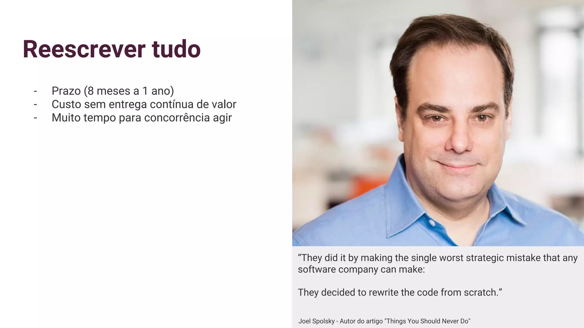 Reescrever tudo
- Prazo (8 meses a 1 ano)
- Custo sem entrega contínua de valor
- Muito tempo para concorrência agir
“They did it by making the single worst strategic mistake that any
software company can make:
They decided to rewrite the code from scratch.”
Joel Spolsky - Autor do artigo "Things You Should Never Do"
 