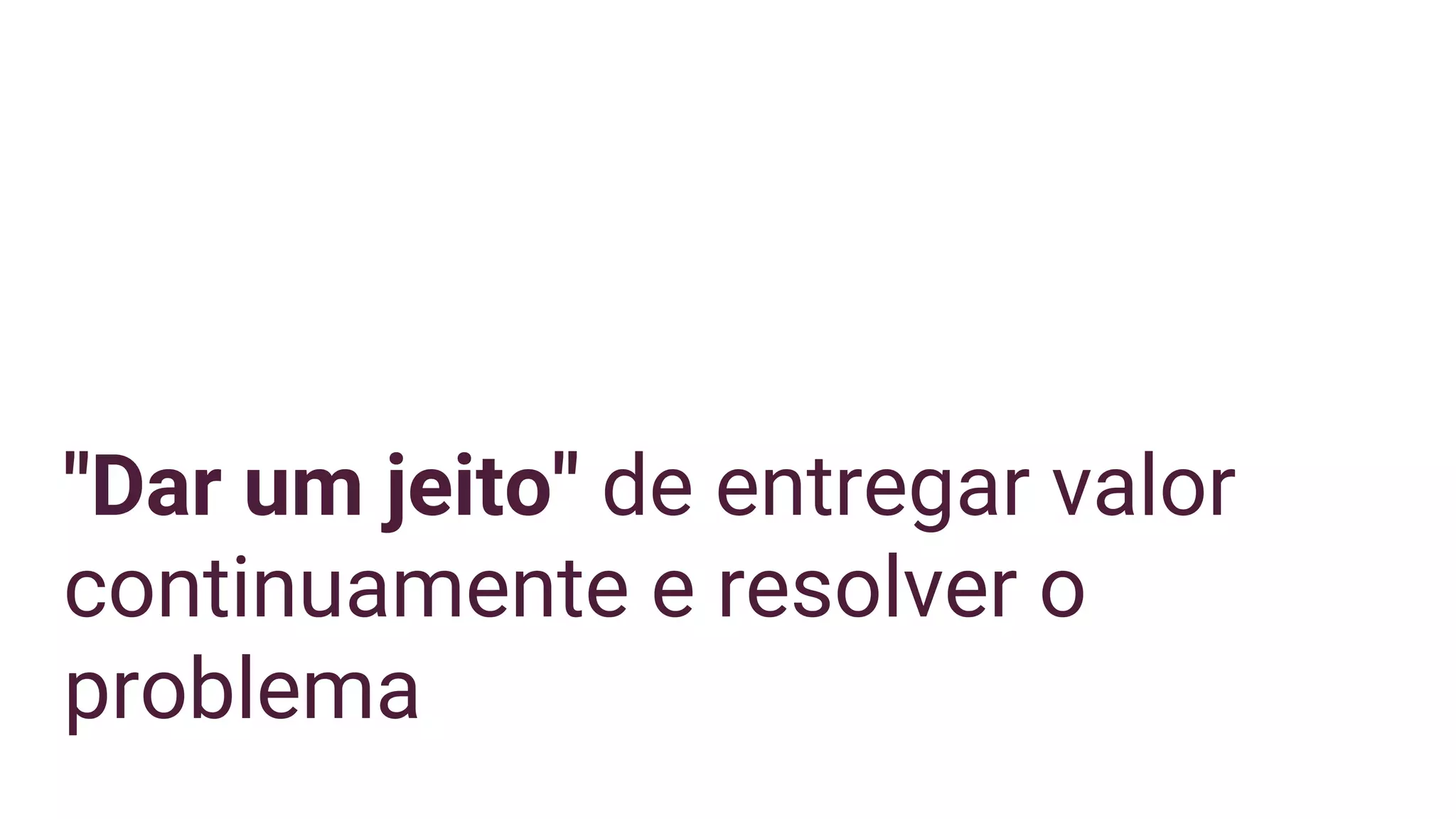 "Dar um jeito" de entregar valor
continuamente e resolver o
problema
 