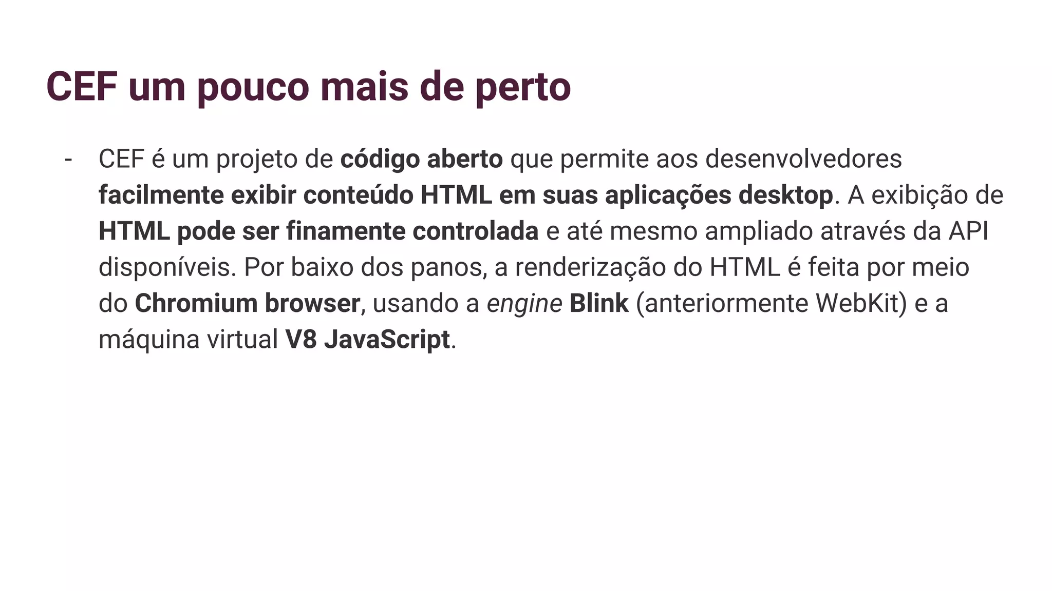 CEF um pouco mais de perto
- CEF é um projeto de código aberto que permite aos desenvolvedores
facilmente exibir conteúdo HTML em suas aplicações desktop. A exibição de
HTML pode ser finamente controlada e até mesmo ampliado através da API
disponíveis. Por baixo dos panos, a renderização do HTML é feita por meio
do Chromium browser, usando a engine Blink (anteriormente WebKit) e a
máquina virtual V8 JavaScript.
 