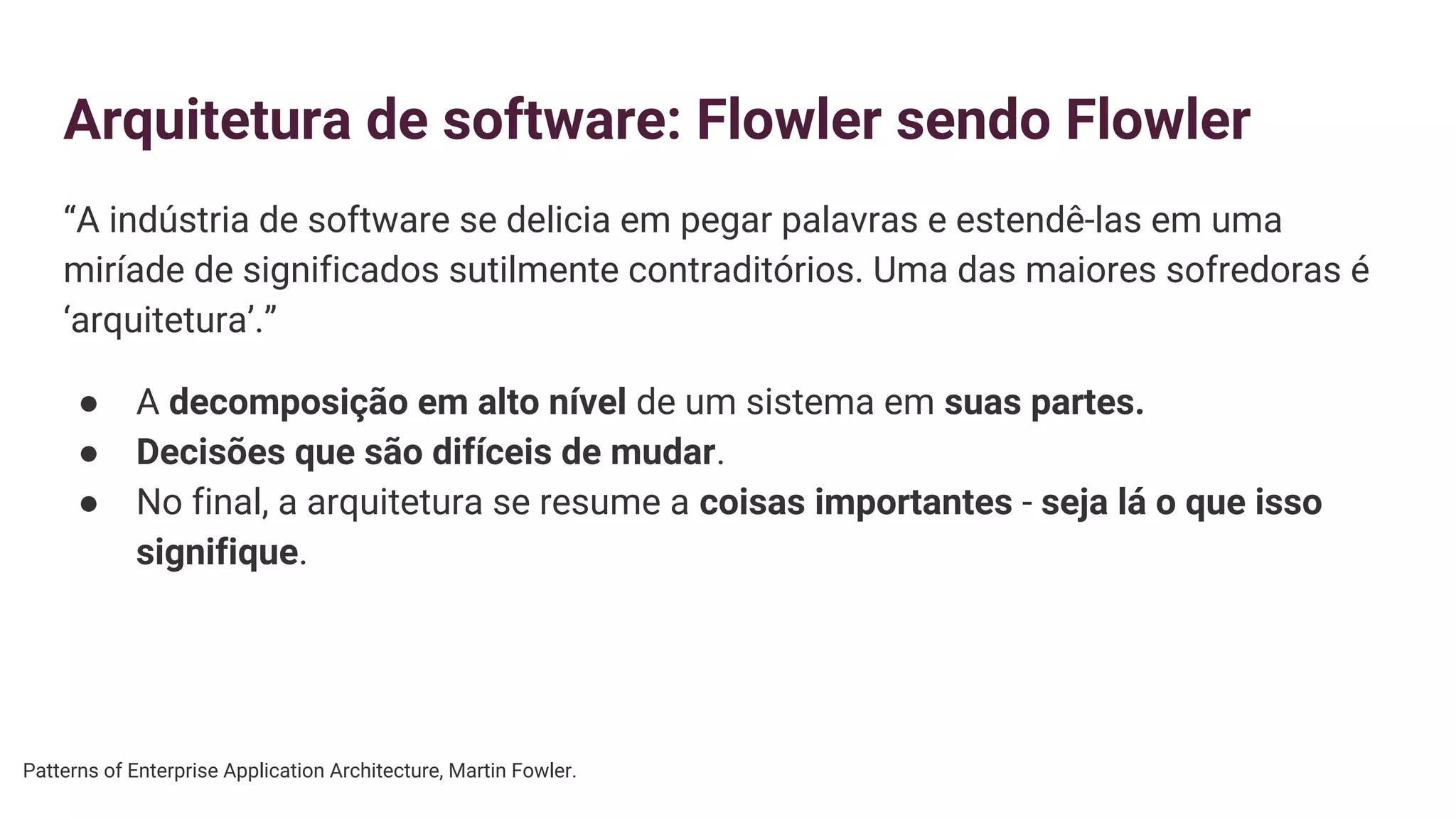 Arquitetura de software: Flowler sendo Flowler
“A indústria de software se delicia em pegar palavras e estendê-las em uma
miríade de significados sutilmente contraditórios. Uma das maiores sofredoras é
‘arquitetura’.”
● A decomposição em alto nível de um sistema em suas partes.
● Decisões que são difíceis de mudar.
● No final, a arquitetura se resume a coisas importantes - seja lá o que isso
signifique.
Patterns of Enterprise Application Architecture, Martin Fowler.
 