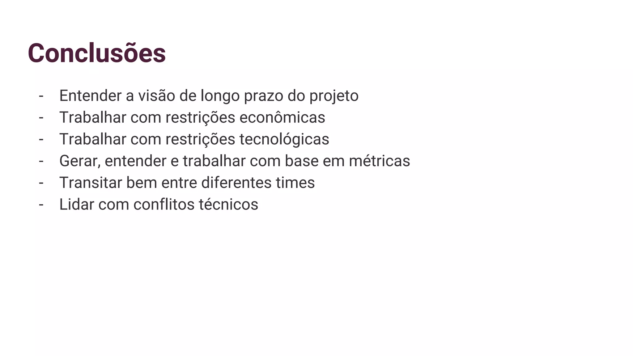 Conclusões
- Entender a visão de longo prazo do projeto
- Trabalhar com restrições econômicas
- Trabalhar com restrições tecnológicas
- Gerar, entender e trabalhar com base em métricas
- Transitar bem entre diferentes times
- Lidar com conflitos técnicos
 
