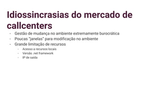 Idiossincrasias do mercado de
callcenters
- Gestão de mudança no ambiente extremamente burocrática
- Poucas “janelas” para modificação no ambiente
- Grande limitação de recursos
- Acesso a recursos locais
- Versão .net framework
- IP de saída
 