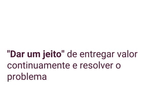 "Dar um jeito" de entregar valor
continuamente e resolver o
problema
 