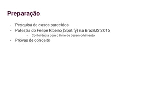 Preparação
- Pesquisa de casos parecidos
- Palestra do Felipe Ribeiro (Spotify) na BrazilJS 2015
- Conferência com o time de desenvolvimento
- Provas de conceito
 