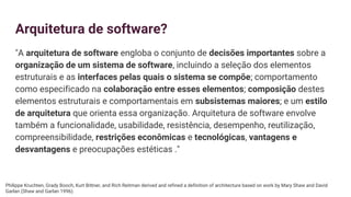 Arquitetura de software?
"A arquitetura de software engloba o conjunto de decisões importantes sobre a
organização de um sistema de software, incluindo a seleção dos elementos
estruturais e as interfaces pelas quais o sistema se compõe; comportamento
como especificado na colaboração entre esses elementos; composição destes
elementos estruturais e comportamentais em subsistemas maiores; e um estilo
de arquitetura que orienta essa organização. Arquitetura de software envolve
também a funcionalidade, usabilidade, resistência, desempenho, reutilização,
compreensibilidade, restrições econômicas e tecnológicas, vantagens e
desvantagens e preocupações estéticas ."
Philippe Kruchten, Grady Booch, Kurt Bittner, and Rich Reitman derived and refined a definition of architecture based on work by Mary Shaw and David
Garlan (Shaw and Garlan 1996).
 