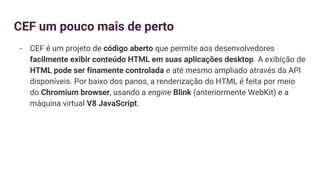 CEF um pouco mais de perto
- CEF é um projeto de código aberto que permite aos desenvolvedores
facilmente exibir conteúdo HTML em suas aplicações desktop. A exibição de
HTML pode ser finamente controlada e até mesmo ampliado através da API
disponíveis. Por baixo dos panos, a renderização do HTML é feita por meio
do Chromium browser, usando a engine Blink (anteriormente WebKit) e a
máquina virtual V8 JavaScript.
 