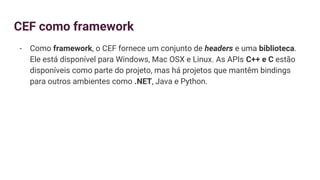 CEF como framework
- Como framework, o CEF fornece um conjunto de headers e uma biblioteca.
Ele está disponível para Windows, Mac OSX e Linux. As APIs C++ e C estão
disponíveis como parte do projeto, mas há projetos que mantêm bindings
para outros ambientes como .NET, Java e Python.
 