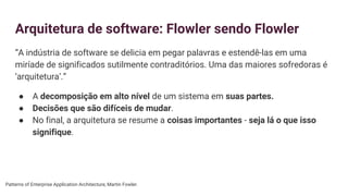 Arquitetura de software: Flowler sendo Flowler
“A indústria de software se delicia em pegar palavras e estendê-las em uma
miríade de significados sutilmente contraditórios. Uma das maiores sofredoras é
‘arquitetura’.”
● A decomposição em alto nível de um sistema em suas partes.
● Decisões que são difíceis de mudar.
● No final, a arquitetura se resume a coisas importantes - seja lá o que isso
signifique.
Patterns of Enterprise Application Architecture, Martin Fowler.
 