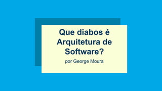 Que diabos é
Arquitetura de
Software?
por George Moura
 