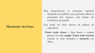 Harmonia: As Cores
Para proporcionar as sensações espaciais
desejadas, há artifícios que permitem alterar a
percepção dos espaços, sem mudar um
centímetro de parede.
Isso pode ser feito através da pintura de
superfícies.
Cores mais claras e frias fazem o espaço
parecer ser mais amplo. Cores mais escuras
tornam os mais fechados e menores aos
olhos.
 