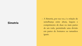 Simetria
• A Simetria, por sua vez, é a relação de
semelhança entre altura, largura e
comprimento de duas ou mais partes
de um todo, permitindo uma divisão
em partes de formatos ou tamanhos
iguais.
 
