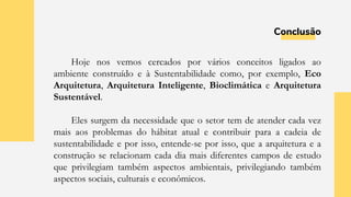 Conclusão
Hoje nos vemos cercados por vários conceitos ligados ao
ambiente construído e à Sustentabilidade como, por exemplo, Eco
Arquitetura, Arquitetura Inteligente, Bioclimática e Arquitetura
Sustentável.
Eles surgem da necessidade que o setor tem de atender cada vez
mais aos problemas do hábitat atual e contribuir para a cadeia de
sustentabilidade e por isso, entende-se por isso, que a arquitetura e a
construção se relacionam cada dia mais diferentes campos de estudo
que privilegiam também aspectos ambientais, privilegiando também
aspectos sociais, culturais e econômicos.
 