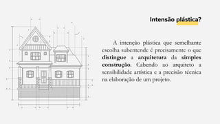 Intensão plástica?
A intenção plástica que semelhante
escolha subentende é precisamente o que
distingue a arquitetura da simples
construção. Cabendo ao arquiteto a
sensibilidade artística e a precisão técnica
na elaboração de um projeto.
 