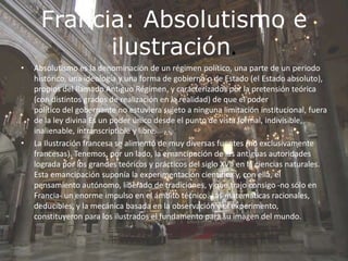 Francia: Absolutismo e
ilustración.
• Absolutismo es la denominación de un régimen político, una parte de un periodo
histórico, una ideología y una forma de gobierno o de Estado (el Estado absoluto),
propios del llamado Antiguo Régimen, y caracterizados por la pretensión teórica
(con distintos grados de realización en la realidad) de que el poder
político del gobernante no estuviera sujeto a ninguna limitación institucional, fuera
de la ley divina Es un poder único desde el punto de vista formal, indivisible,
inalienable, intranscriptible y libre.
• La Ilustración francesa se alimentó de muy diversas fuentes (no exclusivamente
francesas). Tenemos, por un lado, la emancipación de las antiguas autoridades
lograda por los grandes teóricos y prácticos del siglo XVII en la ciencias naturales.
Esta emancipación suponía la experimentación científica y, con ella, el
pensamiento autónomo, liberado de tradiciones, y que trajo consigo -no sólo en
Francia- un enorme impulso en el ámbito técnico. Las matemáticas racionales,
deducibles, y la mecánica basada en la observación y el experimento,
constituyeron para los ilustrados el fundamento para su imagen del mundo.
 