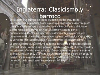 Inglaterra: Clasicismo y
barroco• El clasicismo se expresó en todos los dominios del arte, desde
la arquitectura y la música hasta la pintura y la literatura. Aparece junto
con el Manierismo, que a su vez dio paso al Barroco y éste al Rococó;
siendo renovado a través del Neoclasicismo y atacado por el
Romanticismo. Llegó a ser la tendencia dominante en las artes y el
pensamiento occidentales durante buena parte de los siglos XVIII y XIX, en
su vertiente institucionalizada en las academias (el academicismo).
• La estética barroca, que influyó de forma destacada a mediados del siglo
XVII en Francia, impactó muy poco en Inglaterra durante el protectorado y
los primeros años de la restauración. Durante décadas, entre la muerte
de Íñigo Jones en 1652 y la visita de Christopher Wren a París en 1665, no
existió ningún arquitecto de primera clase en Inglaterra. El interés por el
desarrollo de la arquitectura europea era mínimo.
 