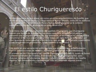 El estilo Churigueresco
• El churrigueresco es una etapa, así como un estilo arquitectónico, de España, que
se dio en la época del barroco, y llegó hasta el Nuevo Mundo, como en los edificios
construidos en los virreinatos de Perú y Nueva España (donde se le conoció
como barroco estípite), alcanzando un gran desarrollo.
• El término churrigueresco proviene del apellido Churriguera. Los Churriguera
fueron una familia de arquitectos barrocos cuya obra se caracterizó porque
presentó una recargada decoración. Por extensión, el término se ha utilizado para
denominar el barroco español del primer tercio del siglo XVIII. Se entendían por
churriguerescas todas aquellas arquitecturas que poseían un marcado movimiento
y una abigarrada ornamentación, sobre todo en la retablística.
• Este estilo es una variante del estilo barroco que presenta más ornamentación.
Fueron construcciones de retablos efímeros y también en lo arquitectónico.
• El primero de los Churriguera fue José de Churriguera (1665-1725), quien se formó
como ensamblador de retablos, elaborando algunos muy importantes para
diversos templos de Salamanca, Madrid, Valladolid y otras ciudades de España.
Algunos han desaparecido y actualmente sólo se conservan algunas trazas.
 