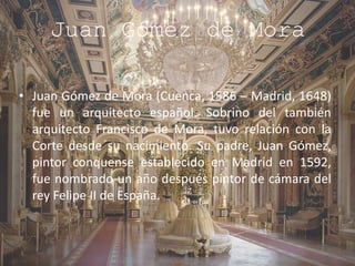 Juan Gómez de Mora
• Juan Gómez de Mora (Cuenca, 1586 – Madrid, 1648)
fue un arquitecto español. Sobrino del también
arquitecto Francisco de Mora, tuvo relación con la
Corte desde su nacimiento. Su padre, Juan Gómez,
pintor conquense establecido en Madrid en 1592,
fue nombrado un año después pintor de cámara del
rey Felipe II de España.
 