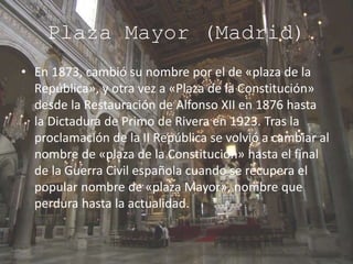 Plaza Mayor (Madrid)
• En 1873, cambió su nombre por el de «plaza de la
República», y otra vez a «Plaza de la Constitución»
desde la Restauración de Alfonso XII en 1876 hasta
la Dictadura de Primo de Rivera en 1923. Tras la
proclamación de la II República se volvió a cambiar al
nombre de «plaza de la Constitución» hasta el final
de la Guerra Civil española cuando se recupera el
popular nombre de «plaza Mayor», nombre que
perdura hasta la actualidad.
 