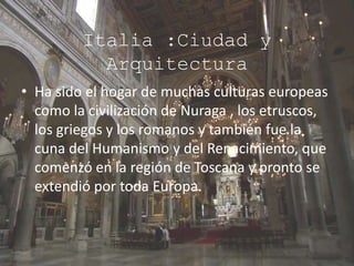 Italia :Ciudad y
Arquitectura
• Ha sido el hogar de muchas culturas europeas
como la civilización de Nuraga , los etruscos,
los griegos y los romanos y también fue la
cuna del Humanismo y del Renacimiento, que
comenzó en la región de Toscana y pronto se
extendió por toda Europa.
 